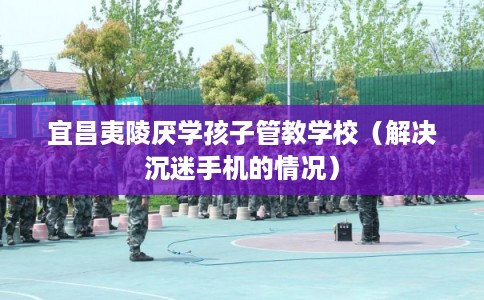 宜昌夷陵厌学孩子管教学校（解决沉迷手机的情况）