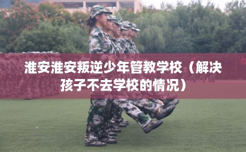 淮安淮安叛逆少年管教学校（解决孩子不去学校的情况）