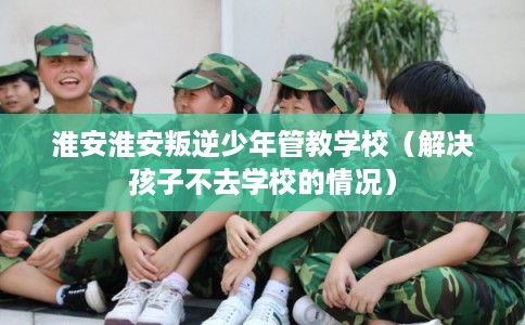淮安淮安叛逆少年管教学校（解决孩子不去学校的情况）