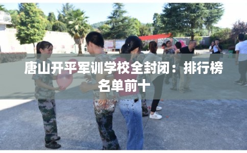 唐山开平军训学校全封闭:排行榜名单前十 唐山开平军训学校全封闭:排行榜名单前十