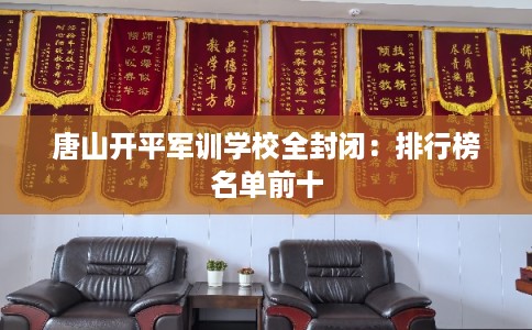 唐山开平军训学校全封闭:排行榜名单前十 唐山开平军训学校全封闭:排行榜名单前十