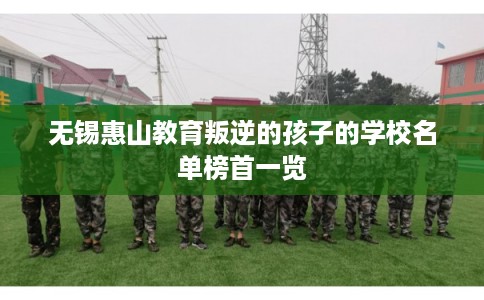 无锡惠山教育叛逆的孩子的学校名单榜首一览 无锡惠山教育叛逆的孩子的学校名单榜首一览