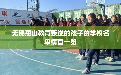 无锡惠山教育叛逆的孩子的学校名单榜首一览