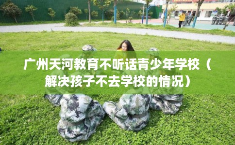 广州天河教育不听话青少年学校（解决孩子不去学校的情况）