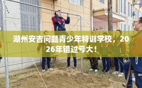 湖州安吉问题青少年特训学校,2026年错过亏大! 湖州安吉问题青少年特训学校,2026年错过亏大!