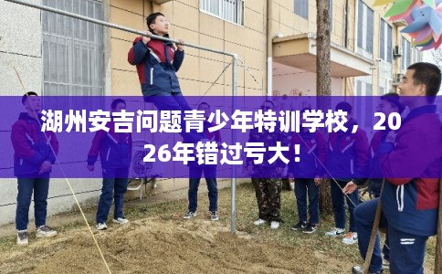 湖州安吉问题青少年特训学校，2026年错过亏大！