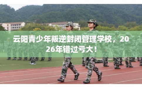 云阳青少年叛逆封闭管理学校,2026年错过亏大! 云阳青少年叛逆封闭管理学校,2026年错过亏大!