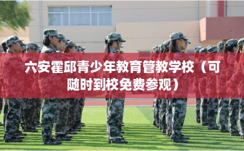 六安霍邱青少年教育管教学校（可随时到校免费参观）