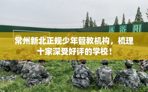 常州新北正规少年管教机构,梳理十家深受好评的学校! 常州新北正规少年管教机构,梳理十家深受好评的学校!