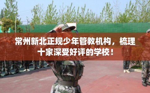 常州新北正规少年管教机构,梳理十家深受好评的学校! 常州新北正规少年管教机构,梳理十家深受好评的学校!
