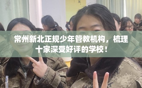 常州新北正规少年管教机构，梳理十家深受好评的学校！