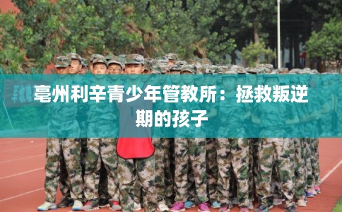 亳州利辛青少年管教所:拯救叛逆期的孩子 亳州利辛青少年管教所:拯救叛逆期的孩子