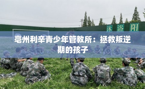 亳州利辛青少年管教所：拯救叛逆期的孩子