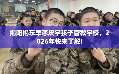 揭阳揭东早恋厌学孩子管教学校，2026年快来了解!