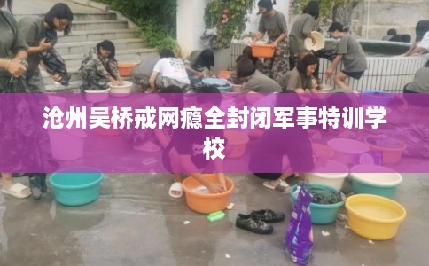沧州吴桥戒网瘾全封闭军事特训学校