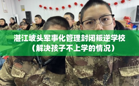湛江坡头军事化管理封闭叛逆学校（解决孩子不上学的情况）