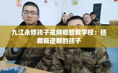 九江永修孩子戒网瘾管教学校：拯救叛逆期的孩子
