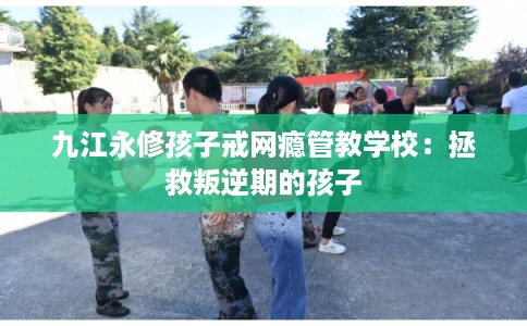 九江永修孩子戒网瘾管教学校：拯救叛逆期的孩子