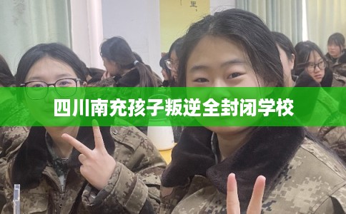 四川南充孩子叛逆全封闭学校 四川南充孩子叛逆全封闭学校