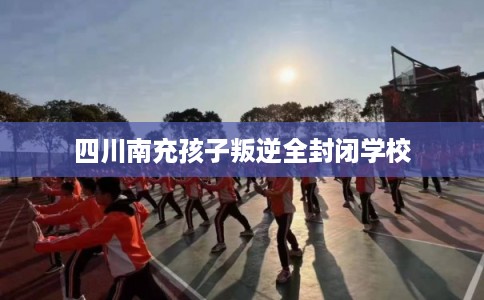 四川南充孩子叛逆全封闭学校 四川南充孩子叛逆全封闭学校