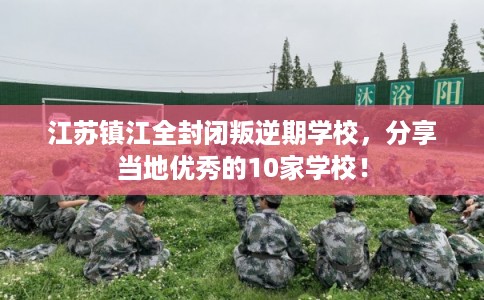 江苏镇江全封闭叛逆期学校,分享当地优秀的10家学校! 江苏镇江全封闭叛逆期学校,分享当地优秀的10家学校!