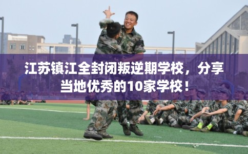 江苏镇江全封闭叛逆期学校,分享当地优秀的10家学校! 江苏镇江全封闭叛逆期学校,分享当地优秀的10家学校!