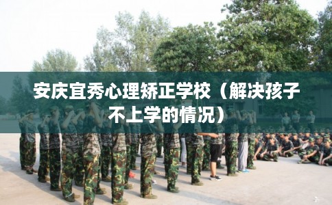 安庆宜秀心理矫正学校(解决孩子不上学的情况) 安庆宜秀心理矫正学校(解决孩子不上学的情况)