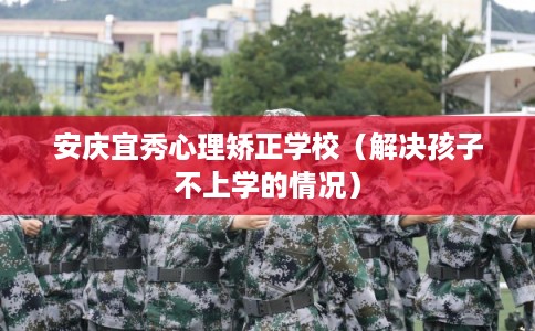 安庆宜秀心理矫正学校（解决孩子不上学的情况）