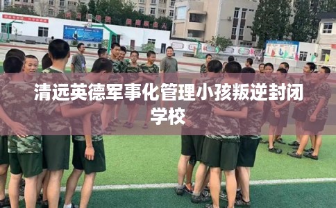 清远英德军事化管理小孩叛逆封闭学校
