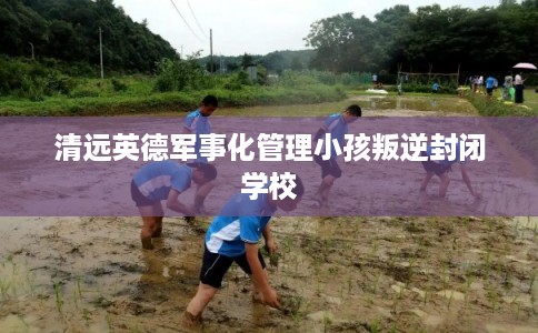 清远英德军事化管理小孩叛逆封闭学校