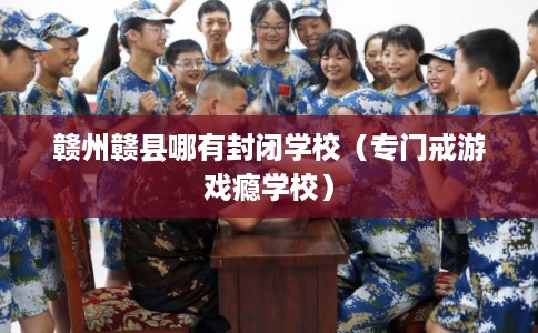 赣州赣县哪有封闭学校（专门戒游戏瘾学校）