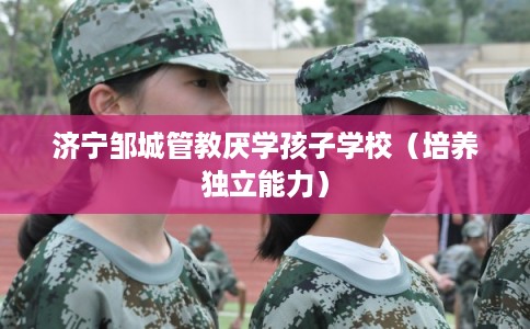 济宁邹城管教厌学孩子学校（培养独立能力）