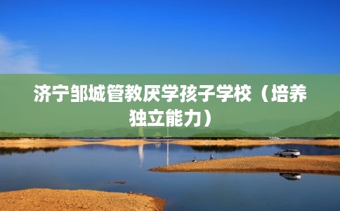 济宁邹城管教厌学孩子学校（培养独立能力）