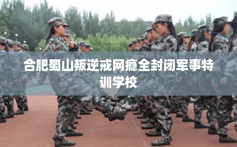 合肥蜀山叛逆戒网瘾全封闭军事特训学校