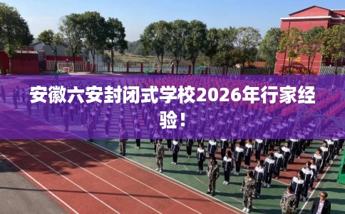 安徽六安封闭式学校2026年行家经验! 安徽六安封闭式学校2026年行家经验!