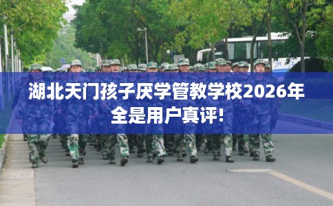 湖北天门孩子厌学管教学校2026年全是用户真评!