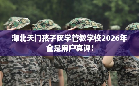 湖北天门孩子厌学管教学校2026年全是用户真评!