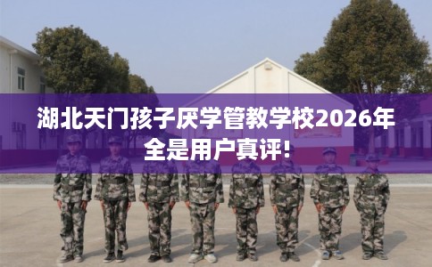 湖北天门孩子厌学管教学校2026年全是用户真评!