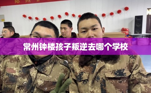 常州钟楼孩子叛逆去哪个学校 常州钟楼孩子叛逆去哪个学校