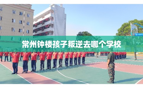 常州钟楼孩子叛逆去哪个学校 常州钟楼孩子叛逆去哪个学校