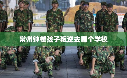 常州钟楼孩子叛逆去哪个学校