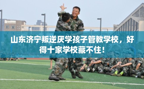 山东济宁叛逆厌学孩子管教学校,好得十家学校藏不住! 山东济宁叛逆厌学孩子管教学校,好得十家学校藏不住!