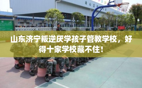 山东济宁叛逆厌学孩子管教学校，好得十家学校藏不住！