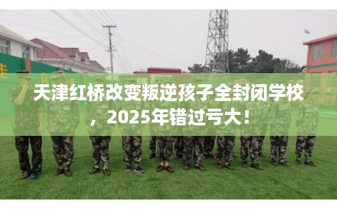 天津红桥改变叛逆孩子全封闭学校，2025年错过亏大！