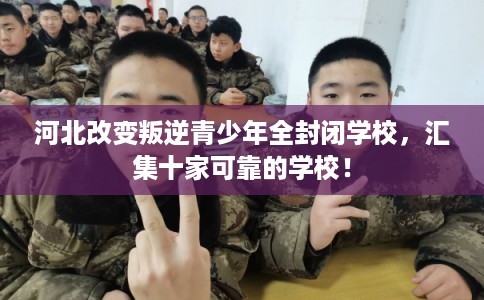 河北改变叛逆青少年全封闭学校，汇集十家可靠的学校！