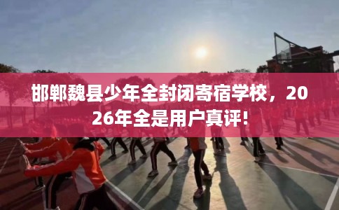 邯郸魏县少年全封闭寄宿学校，2026年全是用户真评!