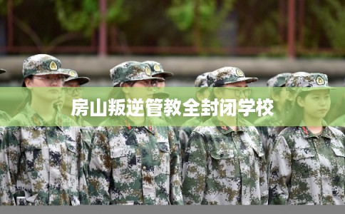房山叛逆管教全封闭学校