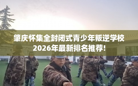 肇庆怀集全封闭式青少年叛逆学校2026年最新排名推荐!