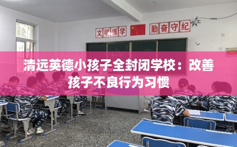 清远英德小孩子全封闭学校:改善孩子不良行为习惯 清远英德小孩子全封闭学校:改善孩子不良行为习惯