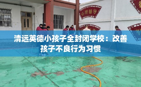 清远英德小孩子全封闭学校：改善孩子不良行为习惯